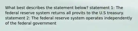 What best describes the statement below? statement 1: The federal reserve system returns all provits to the U.S treasury. statement 2: The federal reserve system operates independently of the federal government