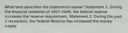 What best describes the statements below? Statement 1: During the financial recession of 2007-2009, the federal reserve increases the reserve requirement. Statement 2: During the past 2 recessions, the Federal Reserve has increased the money supply