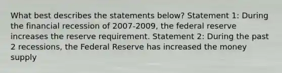 What best describes the statements below? Statement 1: During the financial recession of 2007-2009, the federal reserve increases the reserve requirement. Statement 2: During the past 2 recessions, the Federal Reserve has increased the money supply