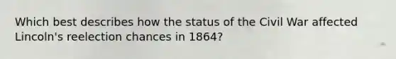 Which best describes how the status of the Civil War affected Lincoln's reelection chances in 1864?