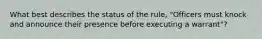 What best describes the status of the rule, "Officers must knock and announce their presence before executing a warrant"?