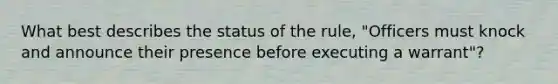 What best describes the status of the rule, "Officers must knock and announce their presence before executing a warrant"?