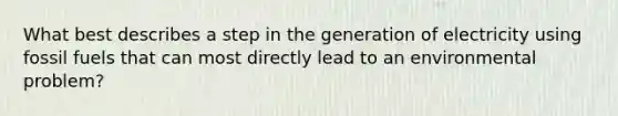 What best describes a step in the generation of electricity using fossil fuels that can most directly lead to an environmental problem?