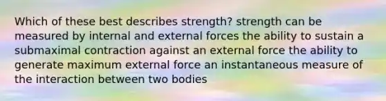 Which of these best describes strength? strength can be measured by internal and external forces the ability to sustain a submaximal contraction against an external force the ability to generate maximum external force an instantaneous measure of the interaction between two bodies