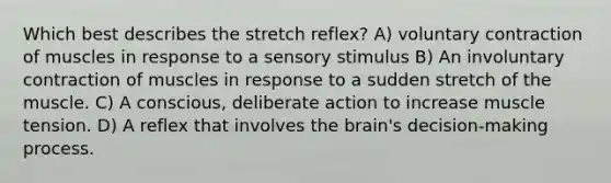 Which best describes the stretch reflex? A) voluntary contraction of muscles in response to a sensory stimulus B) An involuntary contraction of muscles in response to a sudden stretch of the muscle. C) A conscious, deliberate action to increase muscle tension. D) A reflex that involves the brain's decision-making process.