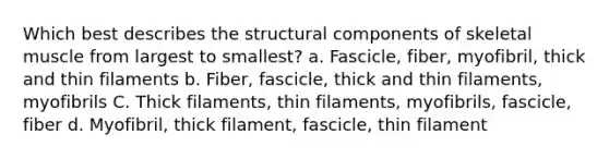 Which best describes the structural components of skeletal muscle from largest to smallest? a. Fascicle, fiber, myofibril, thick and thin filaments b. Fiber, fascicle, thick and thin filaments, myofibrils C. Thick filaments, thin filaments, myofibrils, fascicle, fiber d. Myofibril, thick filament, fascicle, thin filament