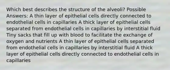 Which best describes the structure of the alveoli? Possible Answers: A thin layer of epithelial cells directly connected to endothelial cells in capillaries A thick layer of epithelial cells separated from endothelial cells in capillaries by interstitial fluid Tiny sacks that fill up with blood to facilitate the exchange of oxygen and nutrients A thin layer of epithelial cells separated from endothelial cells in capillaries by interstitial fluid A thick layer of epithelial cells directly connected to endothelial cells in capillaries