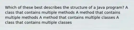 Which of these best describes the structure of a Java program? A class that contains multiple methods A method that contains multiple methods A method that contains multiple classes A class that contains multiple classes