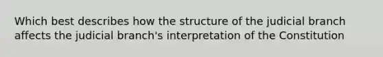 Which best describes how the structure of the judicial branch affects the judicial branch's interpretation of the Constitution