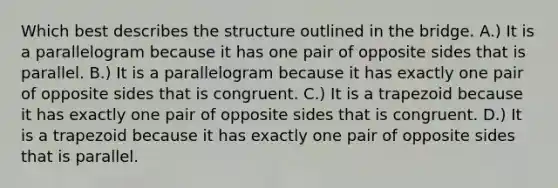 Which best describes the structure outlined in the bridge. A.) It is a parallelogram because it has one pair of opposite sides that is parallel. B.) It is a parallelogram because it has exactly one pair of opposite sides that is congruent. C.) It is a trapezoid because it has exactly one pair of opposite sides that is congruent. D.) It is a trapezoid because it has exactly one pair of opposite sides that is parallel.