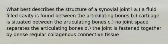 What best describes the structure of a synovial joint? a.) a fluid-filled cavity is found between the articulating bones b.) cartilage is situated between the articulating bones c.) no joint space separates the articulating bones d.) the joint is fastened together by dense regular collagenous <a href='https://www.questionai.com/knowledge/kYDr0DHyc8-connective-tissue' class='anchor-knowledge'>connective tissue</a>