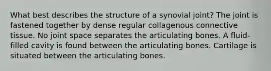 What best describes the structure of a synovial joint? The joint is fastened together by dense regular collagenous connective tissue. No joint space separates the articulating bones. A fluid-filled cavity is found between the articulating bones. Cartilage is situated between the articulating bones.