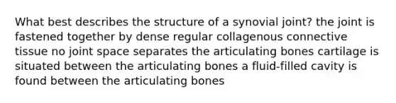 What best describes the structure of a synovial joint? the joint is fastened together by dense regular collagenous connective tissue no joint space separates the articulating bones cartilage is situated between the articulating bones a fluid-filled cavity is found between the articulating bones