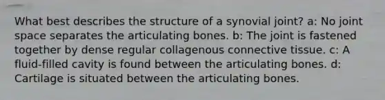 What best describes the structure of a synovial joint? a: No joint space separates the articulating bones. b: The joint is fastened together by dense regular collagenous <a href='https://www.questionai.com/knowledge/kYDr0DHyc8-connective-tissue' class='anchor-knowledge'>connective tissue</a>. c: A fluid-filled cavity is found between the articulating bones. d: Cartilage is situated between the articulating bones.