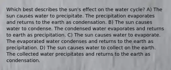 Which best describes the sun's effect on the water cycle? A) The sun causes water to precipitate. The precipitation evaporates and returns to the earth as condensation. B) The sun causes water to condense. The condensed water evaporates and returns to earth as precipitation. C) The sun causes water to evaporate. The evaporated water condenses and returns to the earth as precipitation. D) The sun causes water to collect on the earth. The collected water precipitates and returns to the earth as condensation.