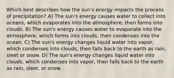 Which best describes how the sun's energy impacts the process of precipitation? A) The sun's energy causes water to collect into oceans, which evaporates into the atmosphere, then forms into clouds. B) The sun's energy causes water to evaporate into the atmosphere, which forms into clouds, then condenses into the ocean. C) The sun's energy changes liquid water into vapor, which condenses into clouds, then falls back to the earth as rain, sleet or snow. D) The sun's energy changes liquid water into clouds, which condenses into vapor, then falls back to the earth as rain, sleet, or snow.