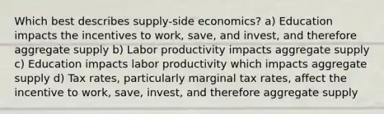 Which best describes supply-side economics? a) Education impacts the incentives to work, save, and invest, and therefore aggregate supply b) Labor productivity impacts aggregate supply c) Education impacts labor productivity which impacts aggregate supply d) Tax rates, particularly marginal tax rates, affect the incentive to work, save, invest, and therefore aggregate supply