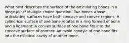 What best describes the surface of the articulating bones in a hinge joint? Multiple choice question. Two bones whose articulating surfaces have both concave and convex regions. A cylindrical surface of one bone rotates in a ring formed of bone and a ligament. A convex surface of one bone fits into the concave surface of another. An ovoid condyle of one bone fits into the elliptical cavity of another bone.