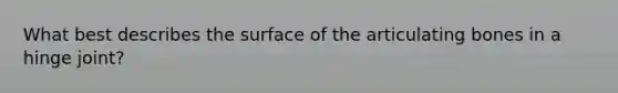 What best describes the surface of the articulating bones in a hinge joint?