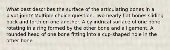 What best describes the surface of the articulating bones in a pivot joint? Multiple choice question. Two nearly flat bones sliding back and forth on one another. A cylindrical surface of one bone rotating in a ring formed by the other bone and a ligament. A rounded head of one bone fitting into a cup-shaped hole in the other bone.