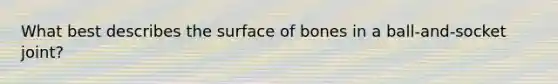 What best describes the surface of bones in a ball-and-socket joint?