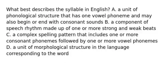 What best describes the syllable in English? A. a unit of phonological structure that has one vowel phoneme and may also begin or end with consonant sounds B. a component of speech rhythm made up of one or more strong and weak beats C. a complex spelling pattern that includes one or more consonant phonemes followed by one or more vowel phonemes D. a unit of morphological structure in the language corresponding to the word