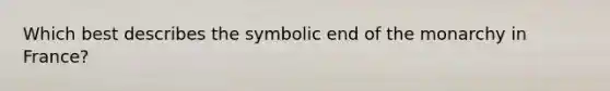 Which best describes the symbolic end of the monarchy in France?