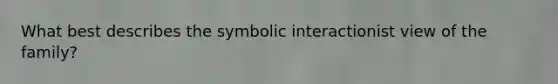 What best describes the symbolic interactionist view of the family?