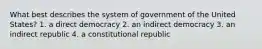 What best describes the system of government of the United States? 1. a direct democracy 2. an indirect democracy 3. an indirect republic 4. a constitutional republic