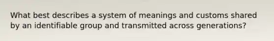 What best describes a system of meanings and customs shared by an identifiable group and transmitted across generations?