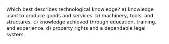 Which best describes technological knowledge? a) knowledge used to produce goods and services. b) machinery, tools, and structures. c) knowledge achieved through education, training, and experience. d) property rights and a dependable legal system.