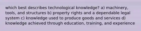 which best describes technological knowledge? a) machinery, tools, and structures b) property rights and a dependable legal system c) knowledge used to produce goods and services d) knowledge achieved through education, training, and experience