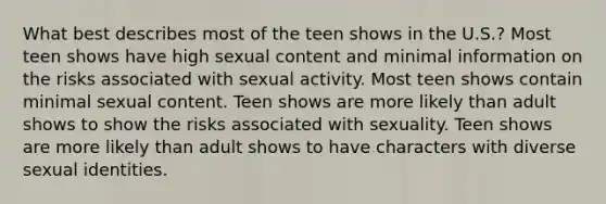 What best describes most of the teen shows in the U.S.? Most teen shows have high sexual content and minimal information on the risks associated with sexual activity. Most teen shows contain minimal sexual content. Teen shows are more likely than adult shows to show the risks associated with sexuality. Teen shows are more likely than adult shows to have characters with diverse sexual identities.