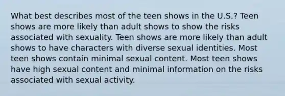 What best describes most of the teen shows in the U.S.? Teen shows are more likely than adult shows to show the risks associated with sexuality. Teen shows are more likely than adult shows to have characters with diverse sexual identities. Most teen shows contain minimal sexual content. Most teen shows have high sexual content and minimal information on the risks associated with sexual activity.