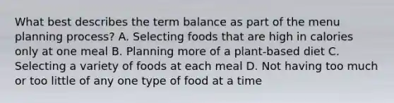 What best describes the term balance as part of the menu planning process? A. Selecting foods that are high in calories only at one meal B. Planning more of a plant-based diet C. Selecting a variety of foods at each meal D. Not having too much or too little of any one type of food at a time