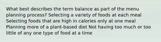 What best describes the term balance as part of the menu planning process? Selecting a variety of foods at each meal Selecting foods that are high in calories only at one meal Planning more of a plant-based diet Not having too much or too little of any one type of food at a time