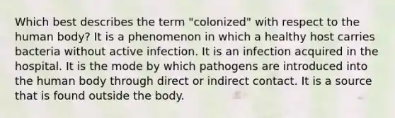 Which best describes the term "colonized" with respect to the human body? It is a phenomenon in which a healthy host carries bacteria without active infection. It is an infection acquired in the hospital. It is the mode by which pathogens are introduced into the human body through direct or indirect contact. It is a source that is found outside the body.