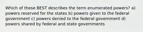 Which of these BEST describes the term enumerated powers? a) powers reserved for the states b) powers given to the federal government c) powers denied to the federal government d) powers shared by federal and state governments