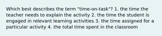 Which best describes the term "time-on-task"? 1. the time the teacher needs to explain the activity 2. the time the student is engaged in relevant learning activities 3. the time assigned for a particular activity 4. the total time spent in the classroom