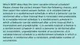 Which BEST describes the term variable-interval schedule? Please choose the correct answer from the following choices, and then select the submit answer button. a) A variable-interval schedule is a reinforcement schedule in which a behavior can be reinforced after a time interval that is consistent and predictable. b) A variable-interval schedule is a reinforcement schedule in which a behavior can be reinforced after a time interval that is inconsistent and unpredictable. c) A variable-interval schedule is a reinforcement schedule in which a behavior is reinforced after an inconsistent, unpredictable number of occurrences. d) A variable-interval schedule is a reinforcement schedule in which a behavior is reinforced after a consistent, predictable number of occurrences.