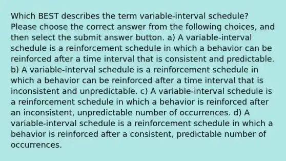 Which BEST describes the term variable-interval schedule? Please choose the correct answer from the following choices, and then select the submit answer button. a) A variable-interval schedule is a reinforcement schedule in which a behavior can be reinforced after a time interval that is consistent and predictable. b) A variable-interval schedule is a reinforcement schedule in which a behavior can be reinforced after a time interval that is inconsistent and unpredictable. c) A variable-interval schedule is a reinforcement schedule in which a behavior is reinforced after an inconsistent, unpredictable number of occurrences. d) A variable-interval schedule is a reinforcement schedule in which a behavior is reinforced after a consistent, predictable number of occurrences.