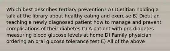 Which best describes tertiary prevention? A) Dietitian holding a talk at the library about healthy eating and exercise B) Dietitian teaching a newly diagnosed patient how to manage and prevent complications of their diabetes C) A patient with pre-diabetes measuring blood glucose levels at home D) Family physician ordering an oral glucose tolerance test E) All of the above