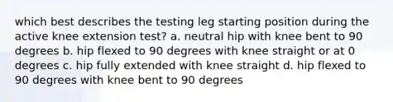 which best describes the testing leg starting position during the active knee extension test? a. neutral hip with knee bent to 90 degrees b. hip flexed to 90 degrees with knee straight or at 0 degrees c. hip fully extended with knee straight d. hip flexed to 90 degrees with knee bent to 90 degrees