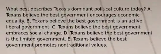 What best describes Texas's dominant political culture today? A. Texans believe the best government encourages economic equality. B. Texans believe the best government is an active liberal government. C. Texans believe the best government embraces social change. D. Texans believe the best government is the limited government. E. Texans believe the best government promotes nontraditional values.