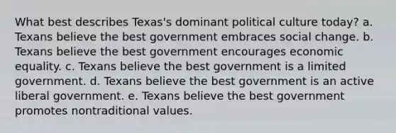 What best describes Texas's dominant political culture today? a. Texans believe the best government embraces social change. b. Texans believe the best government encourages economic equality. c. Texans believe the best government is a limited government. d. Texans believe the best government is an active liberal government. e. Texans believe the best government promotes nontraditional values.