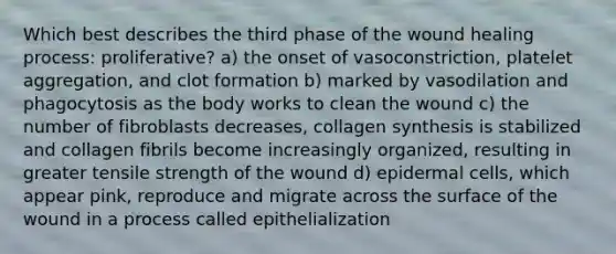 Which best describes the third phase of the wound healing process: proliferative? a) the onset of vasoconstriction, platelet aggregation, and clot formation b) marked by vasodilation and phagocytosis as the body works to clean the wound c) the number of fibroblasts decreases, collagen synthesis is stabilized and collagen fibrils become increasingly organized, resulting in greater tensile strength of the wound d) epidermal cells, which appear pink, reproduce and migrate across the surface of the wound in a process called epithelialization