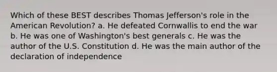 Which of these BEST describes Thomas Jefferson's role in the American Revolution? a. He defeated Cornwallis to end the war b. He was one of Washington's best generals c. He was the author of the U.S. Constitution d. He was the main author of the declaration of independence