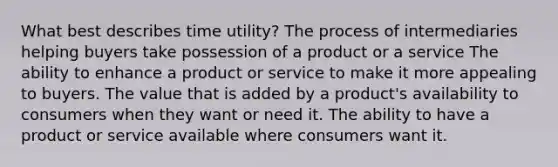 What best describes time utility? The process of intermediaries helping buyers take possession of a product or a service The ability to enhance a product or service to make it more appealing to buyers. The value that is added by a product's availability to consumers when they want or need it. The ability to have a product or service available where consumers want it.