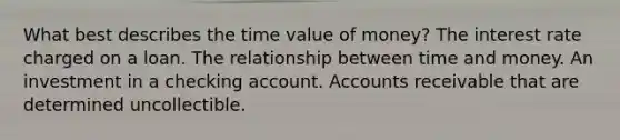 What best describes the time value of money? The interest rate charged on a loan. The relationship between time and money. An investment in a checking account. Accounts receivable that are determined uncollectible.