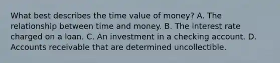 What best describes the time value of money? A. The relationship between time and money. B. The interest rate charged on a loan. C. An investment in a checking account. D. Accounts receivable that are determined uncollectible.